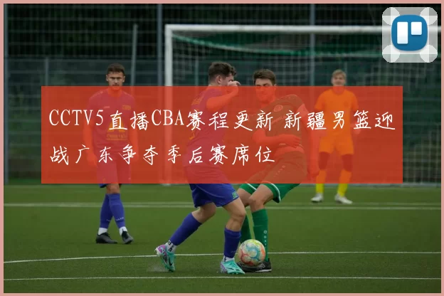 CCTV5直播CBA赛程更新 新疆男篮迎战广东争夺季后赛席位