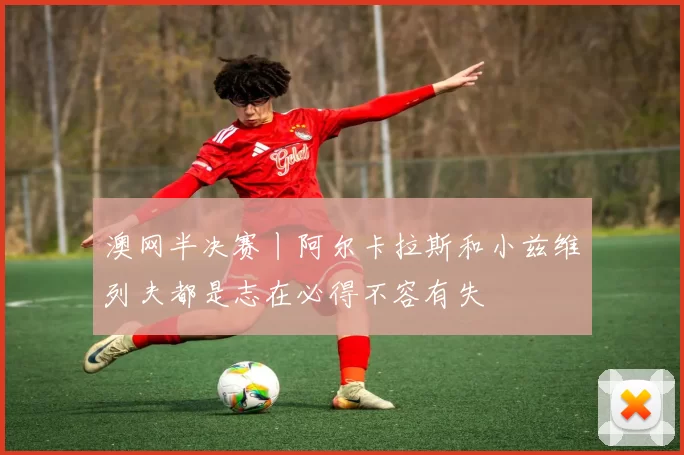 澳网半决赛丨阿尔卡拉斯和小兹维列夫都是志在必得不容有失