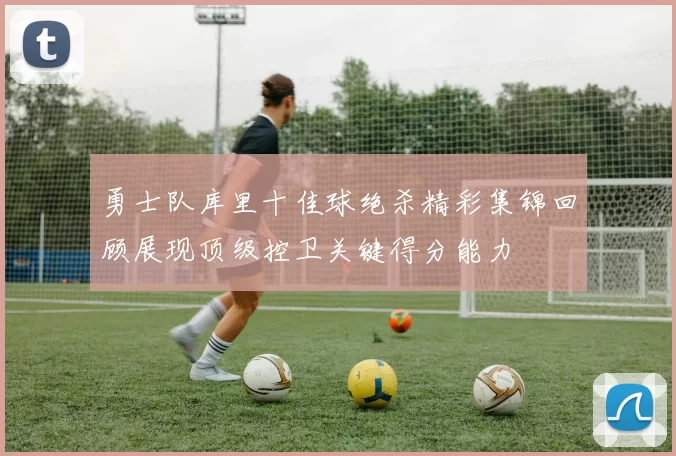 勇士队库里十佳球绝杀精彩集锦回顾展现顶级控卫关键得分能力