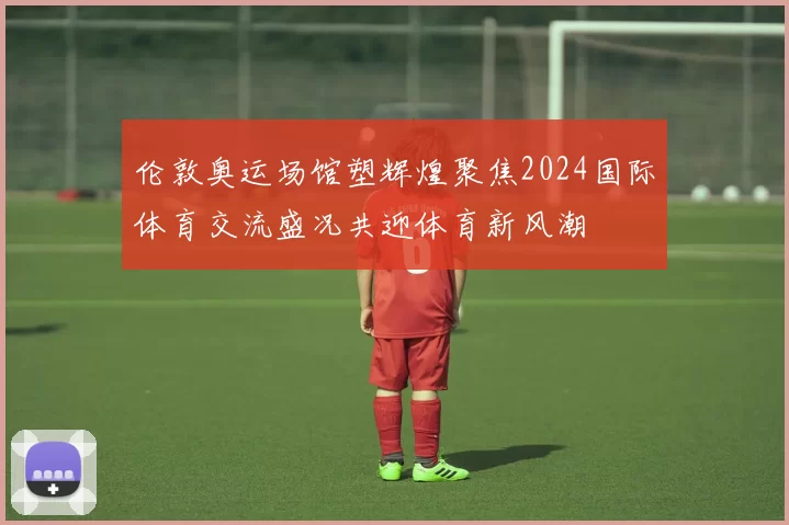 伦敦奥运场馆塑辉煌聚焦2024国际体育交流盛况共迎体育新风潮