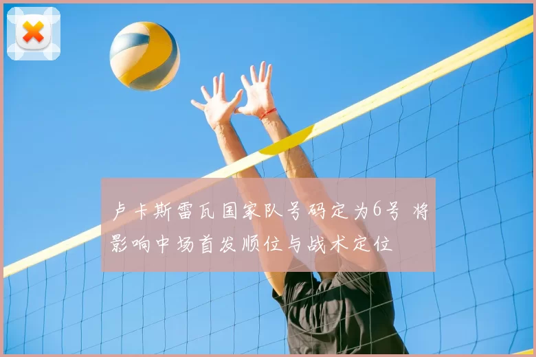 卢卡斯雷瓦国家队号码定为6号 将影响中场首发顺位与战术定位