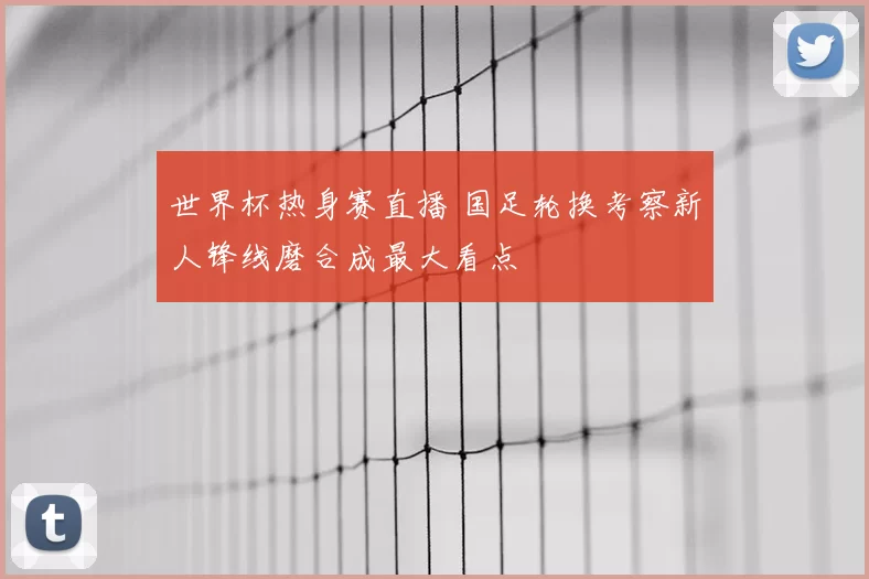 世界杯热身赛直播 国足轮换考察新人锋线磨合成最大看点