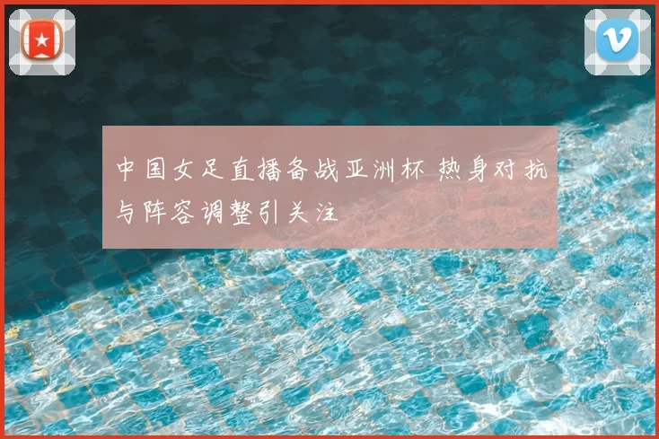 中国女足直播备战亚洲杯 热身对抗与阵容调整引关注