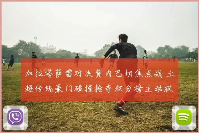 加拉塔萨雷对决费内巴切焦点战 土超传统豪门碰撞抢夺积分榜主动权