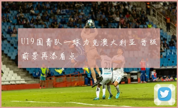 U19国青队一球力克澳大利亚 晋级前景再添看点