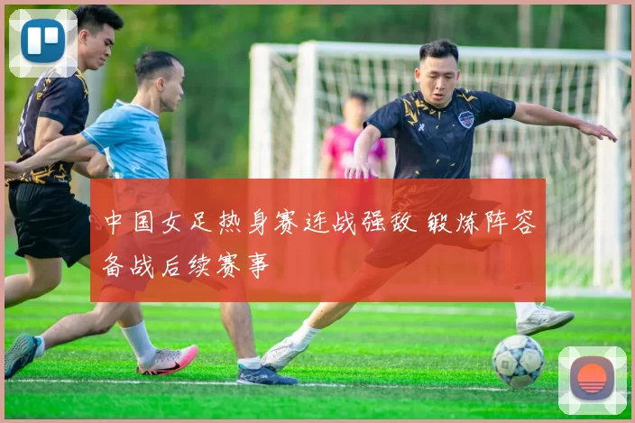 中国女足热身赛连战强敌 锻炼阵容备战后续赛事