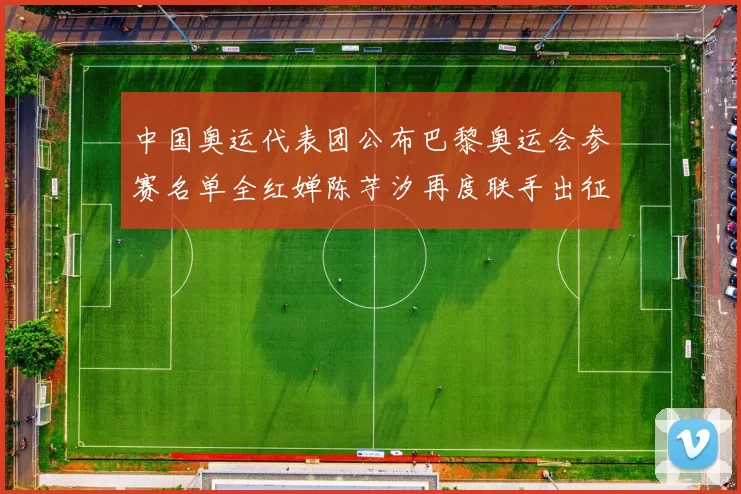 中国奥运代表团公布巴黎奥运会参赛名单全红婵陈芋汐再度联手出征