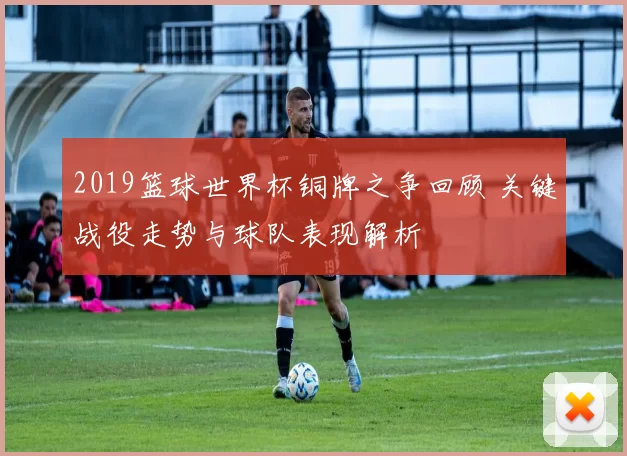 2019篮球世界杯铜牌之争回顾 关键战役走势与球队表现解析