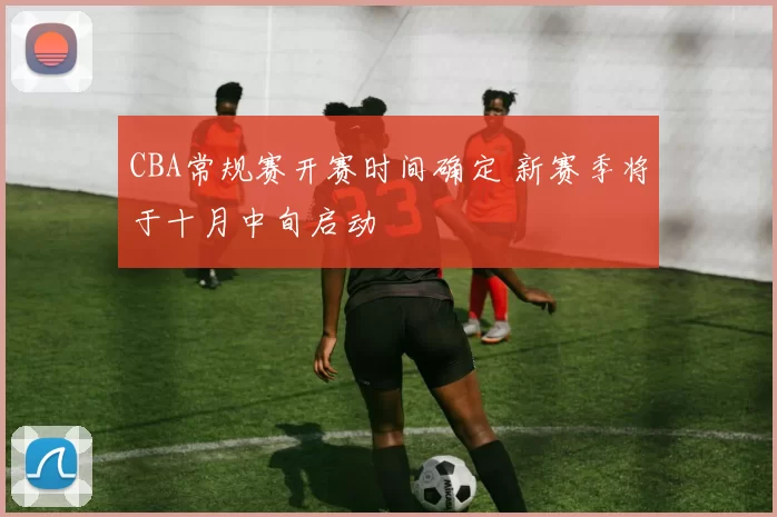 CBA常规赛开赛时间确定 新赛季将于十月中旬启动
