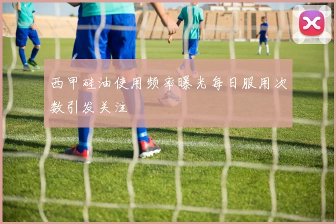 西甲硅油使用频率曝光每日服用次数引发关注