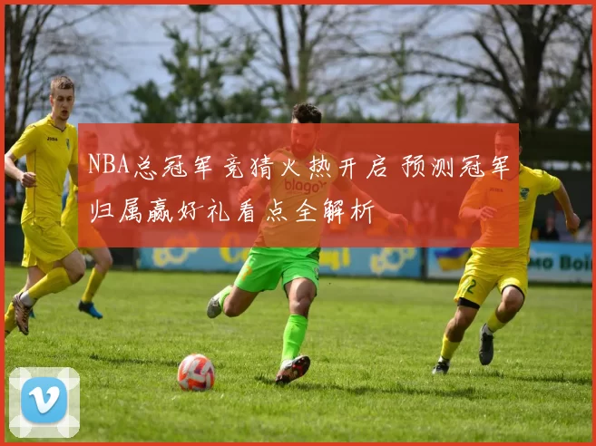 NBA总冠军竞猜火热开启 预测冠军归属赢好礼看点全解析