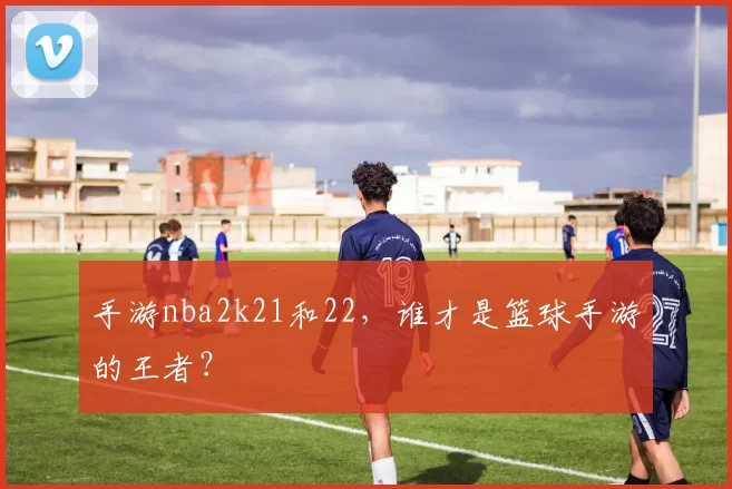 手游nba2k21和22，谁才是篮球手游的王者？