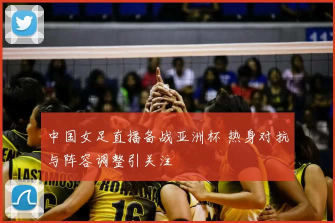 中国女足直播备战亚洲杯 热身对抗与阵容调整引关注