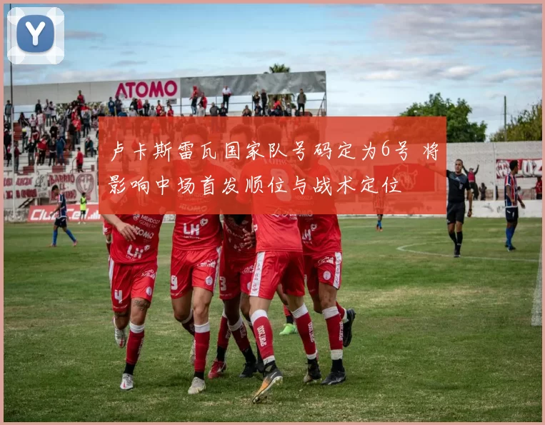 卢卡斯雷瓦国家队号码定为6号 将影响中场首发顺位与战术定位