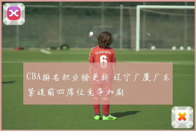 CBA排名积分榜更新 辽宁广厦广东紧追前四席位竞争加剧
