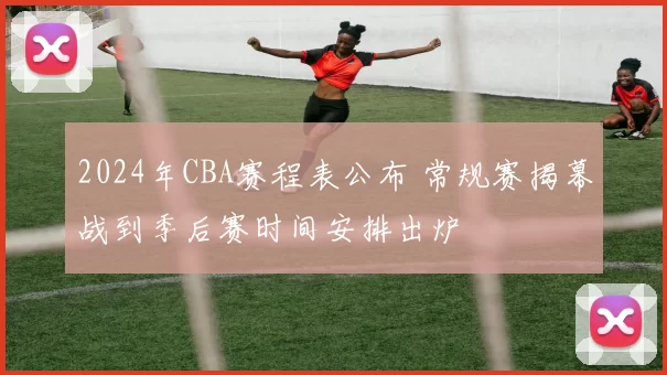 2024年CBA赛程表公布 常规赛揭幕战到季后赛时间安排出炉