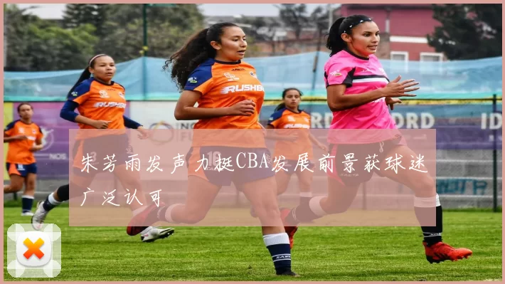 朱芳雨发声力挺CBA发展前景获球迷广泛认可