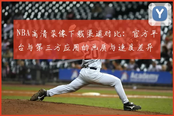 NBA高清录像下载渠道对比：官方平台与第三方应用的画质与速度差异