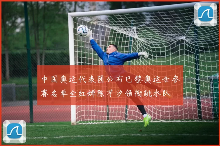 中国奥运代表团公布巴黎奥运会参赛名单全红婵陈芋汐领衔跳水队