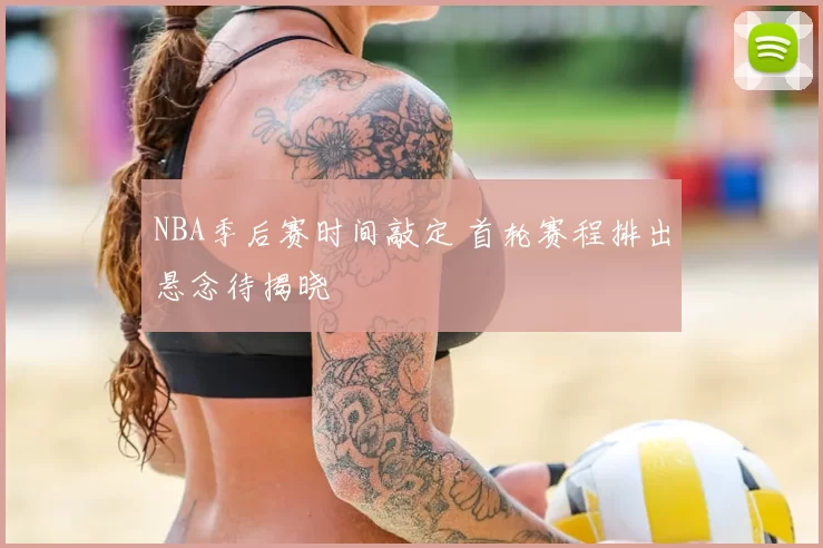 NBA季后赛时间敲定 首轮赛程排出悬念待揭晓