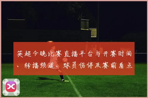 英超今晚比赛直播平台与开赛时间、转播频道、球员伤停及赛前看点