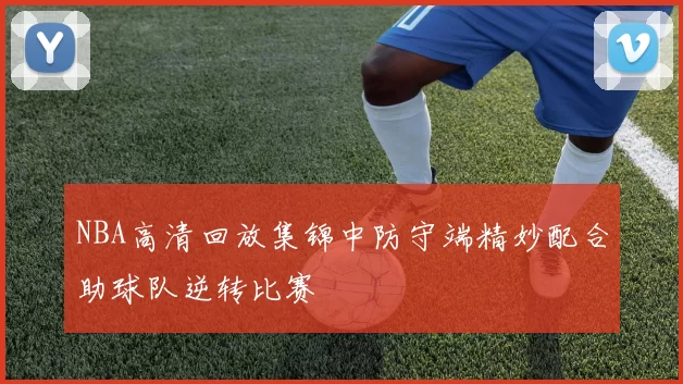 NBA高清回放集锦中防守端精妙配合助球队逆转比赛