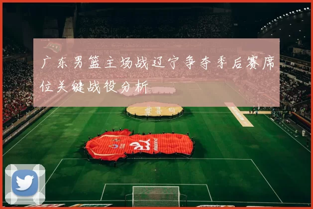 广东男篮主场战辽宁争夺季后赛席位关键战役分析