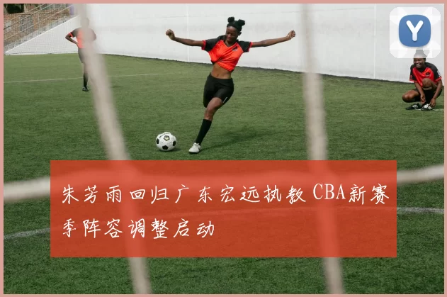 朱芳雨回归广东宏远执教 CBA新赛季阵容调整启动