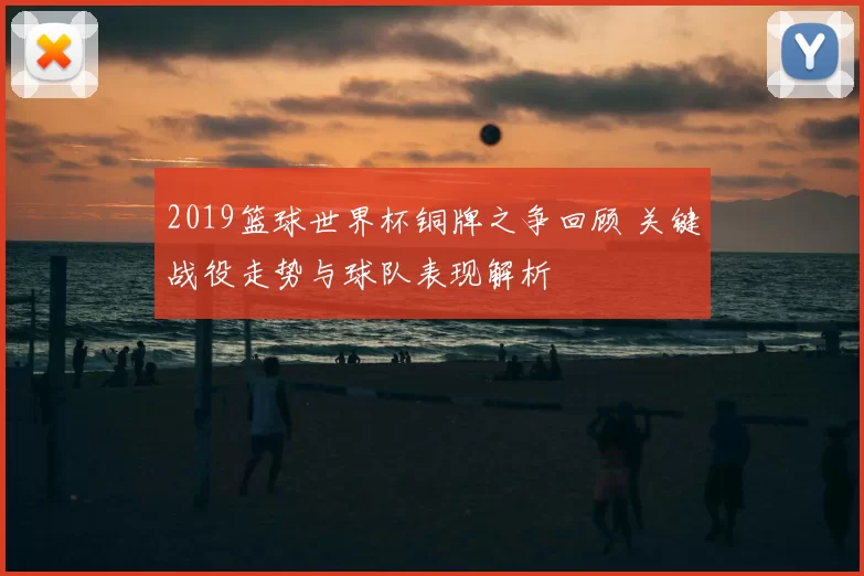 2019篮球世界杯铜牌之争回顾 关键战役走势与球队表现解析