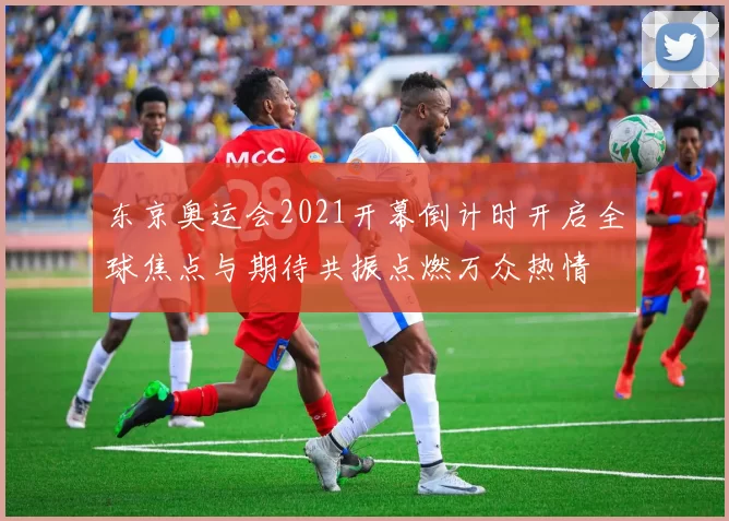 东京奥运会2021开幕倒计时开启全球焦点与期待共振点燃万众热情