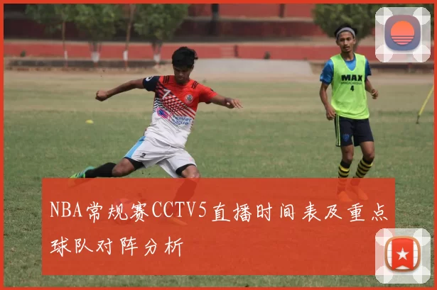 NBA常规赛CCTV5直播时间表及重点球队对阵分析