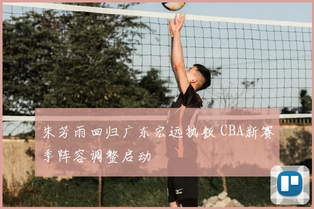 朱芳雨回归广东宏远执教 CBA新赛季阵容调整启动