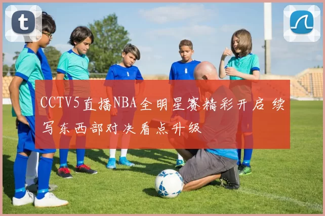 CCTV5直播NBA全明星赛精彩开启 续写东西部对决看点升级