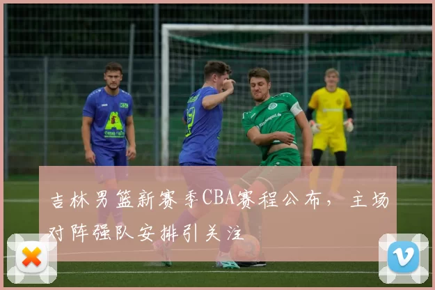 吉林男篮新赛季CBA赛程公布,主场对阵强队安排引关注