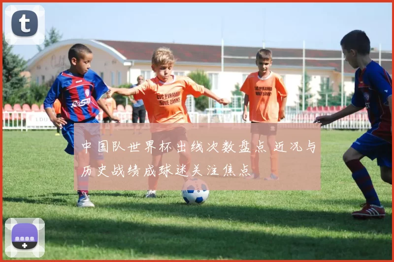 中国队世界杯出线次数盘点 近况与历史战绩成球迷关注焦点