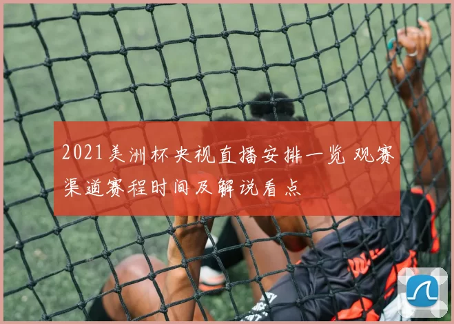 2021美洲杯央视直播安排一览 观赛渠道赛程时间及解说看点