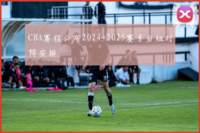 CBA赛程公布2024-2025赛季分组对阵安排