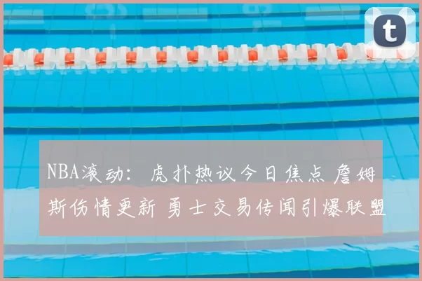 NBA滚动:虎扑热议今日焦点 詹姆斯伤情更新 勇士交易传闻引爆联盟讨论