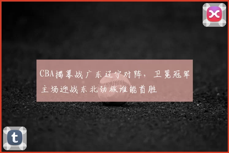 CBA揭幕战广东辽宁对阵,卫冕冠军主场迎战东北劲旅谁能首胜