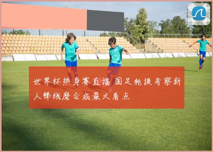 世界杯热身赛直播 国足轮换考察新人锋线磨合成最大看点