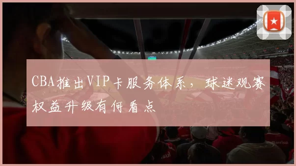 CBA推出VIP卡服务体系，球迷观赛权益升级有何看点