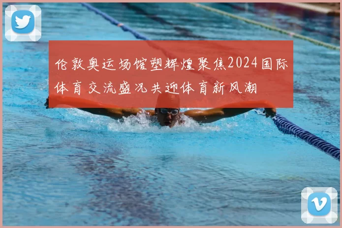 伦敦奥运场馆塑辉煌聚焦2024国际体育交流盛况共迎体育新风潮