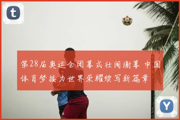 第28届奥运会闭幕式壮阔谢幕 中国体育梦接力世界荣耀续写新篇章