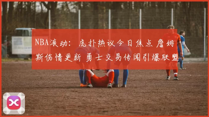 NBA滚动：虎扑热议今日焦点 詹姆斯伤情更新 勇士交易传闻引爆联盟讨论