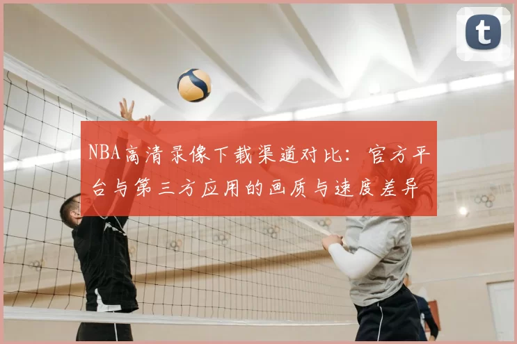 NBA高清录像下载渠道对比：官方平台与第三方应用的画质与速度差异