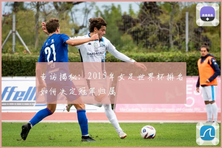 专访揭秘：2015年女足世界杯排名如何决定冠军归属