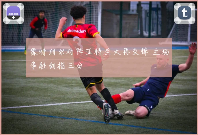 蒙特利尔对阵亚特兰大再交锋 主场争胜剑指三分