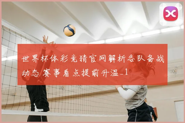 世界杯体彩竞猜官网解析各队备战动态 赛事看点提前升温_1