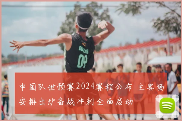 中国队世预赛2024赛程公布 主客场安排出炉备战冲刺全面启动