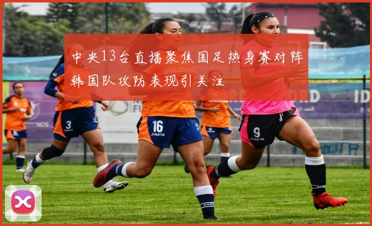 中央13台直播聚焦国足热身赛对阵韩国队攻防表现引关注